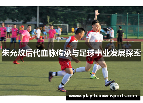 朱允炆后代血脉传承与足球事业发展探索 朱允炆后代血脉传承与足球事业发展探索