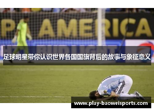 足球明星带你认识世界各国国旗背后的故事与象征意义 足球明星带你认识世界各国国旗背后的故事与象征意义