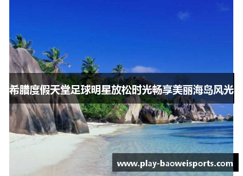 希腊度假天堂足球明星放松时光畅享美丽海岛风光 希腊度假天堂足球明星放松时光畅享美丽海岛风光