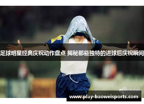 足球明星经典庆祝动作盘点 揭秘那些独特的进球后庆祝瞬间