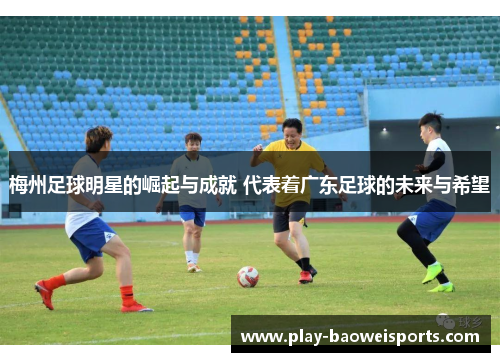 梅州足球明星的崛起与成就 代表着广东足球的未来与希望