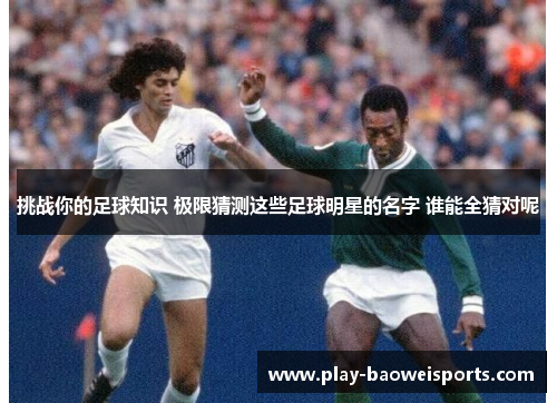 挑战你的足球知识 极限猜测这些足球明星的名字 谁能全猜对呢