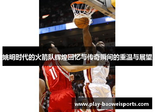 姚明时代的火箭队辉煌回忆与传奇瞬间的重温与展望