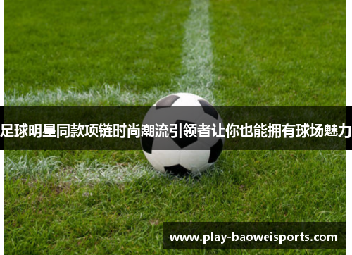 足球明星同款项链时尚潮流引领者让你也能拥有球场魅力