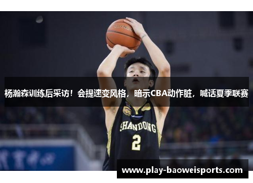杨瀚森训练后采访！会提速变风格，暗示CBA动作脏，喊话夏季联赛
