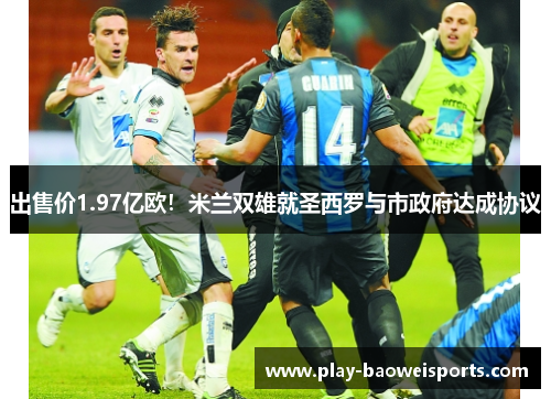 出售价1.97亿欧！米兰双雄就圣西罗与市政府达成协议