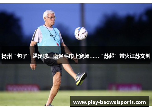 扬州“包子”踢足球、南通毛巾上赛场……“苏超”带火江苏文创