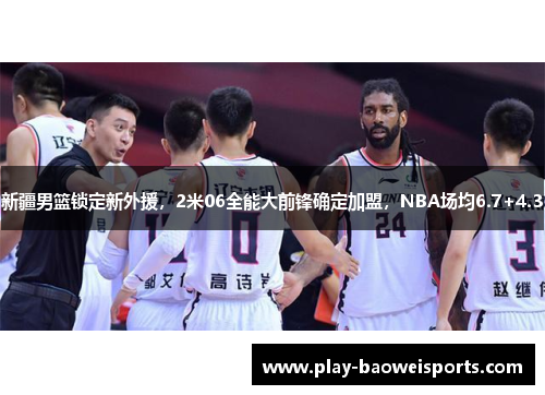 新疆男篮锁定新外援，2米06全能大前锋确定加盟，NBA场均6.7+4.3