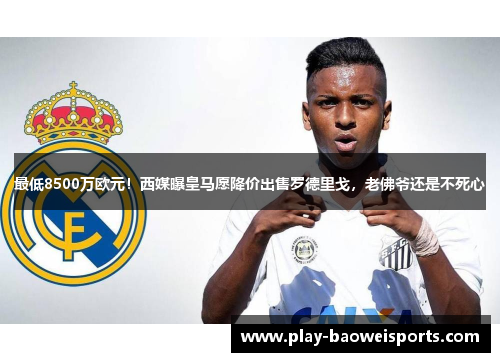 最低8500万欧元！西媒曝皇马愿降价出售罗德里戈，老佛爷还是不死心