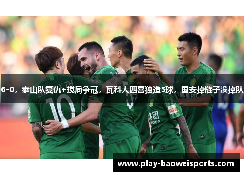 6-0,泰山队复仇+搅局争冠,瓦科大四喜独造5球,国安掉链子没掉队 6-0,泰山队复仇+搅局争冠,瓦科大四喜独造5球,国安掉链子没掉队